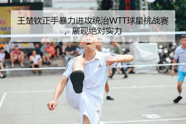 王楚钦正手暴力进攻统治WTT球星挑战赛，展现绝对实力
